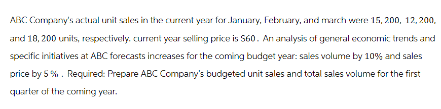 ABC Company's actual unit sales in the current year for January, February, and march were 15, 200, 12, 200,
and 18, 200 units, respectively. current year selling price is $60. An analysis of general economic trends and
specific initiatives at ABC forecasts increases for the coming budget year: sales volume by 10% and sales
price by 5%. Required: Prepare ABC Company's budgeted unit sales and total sales volume for the first
quarter of the coming year.