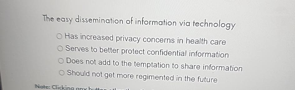 The easy dissemination of information via technology
O Has increased privacy concerns in health care
O Serves to better protect confidential information
O Does not add to the temptation to share information
O Should not get more regimented in the future
Note: Clicking any button