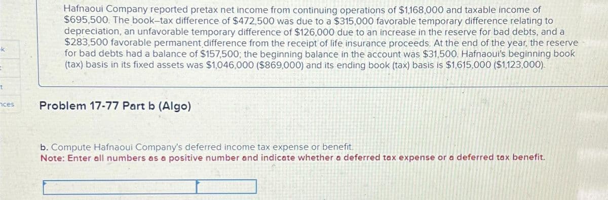 t
ces
Hafnaoui Company reported pretax net income from continuing operations of $1,168,000 and taxable income of
$695,500. The book-tax difference of $472,500 was due to a $315,000 favorable temporary difference relating to
depreciation, an unfavorable temporary difference of $126,000 due to an increase in the reserve for bad debts, and a
$283,500 favorable permanent difference from the receipt of life insurance proceeds. At the end of the year, the reserve
for bad debts had a balance of $157,500; the beginning balance in the account was $31,500. Hafnaoui's beginning book
(tax) basis in its fixed assets was $1,046,000 ($869,000) and its ending book (tax) basis is $1,615,000 ($1,123,000).
Problem 17-77 Part b (Algo)
b. Compute Hafnaoui Company's deferred income tax expense or benefit.
Note: Enter all numbers as a positive number and indicate whether a deferred tax expense or a deferred tax benefit.
