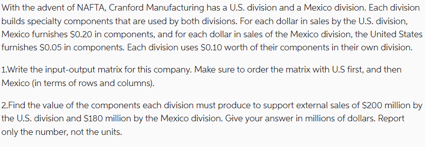 With the advent of NAFTA, Cranford Manufacturing has a U.S. division and a Mexico division. Each division
builds specialty components that are used by both divisions. For each dollar in sales by the U.S. division,
Mexico furnishes $0.20 in components, and for each dollar in sales of the Mexico division, the United States
furnishes $0.05 in components. Each division uses $0.10 worth of their components in their own division.
1.Write the input-output matrix for this company. Make sure to order the matrix with U.S first, and then
Mexico (in terms of rows and columns).
2. Find the value of the components each division must produce to support external sales of $200 million by
the U.S. division and $180 million by the Mexico division. Give your answer in millions of dollars. Report
only the number, not the units.