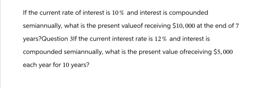 If the current rate of interest is 10% and interest is compounded
semiannually, what is the present valueof receiving $10,000 at the end of 7
years?Question 3lf the current interest rate is 12% and interest is
compounded semiannually, what is the present value ofreceiving $5,000
each year for 10 years?