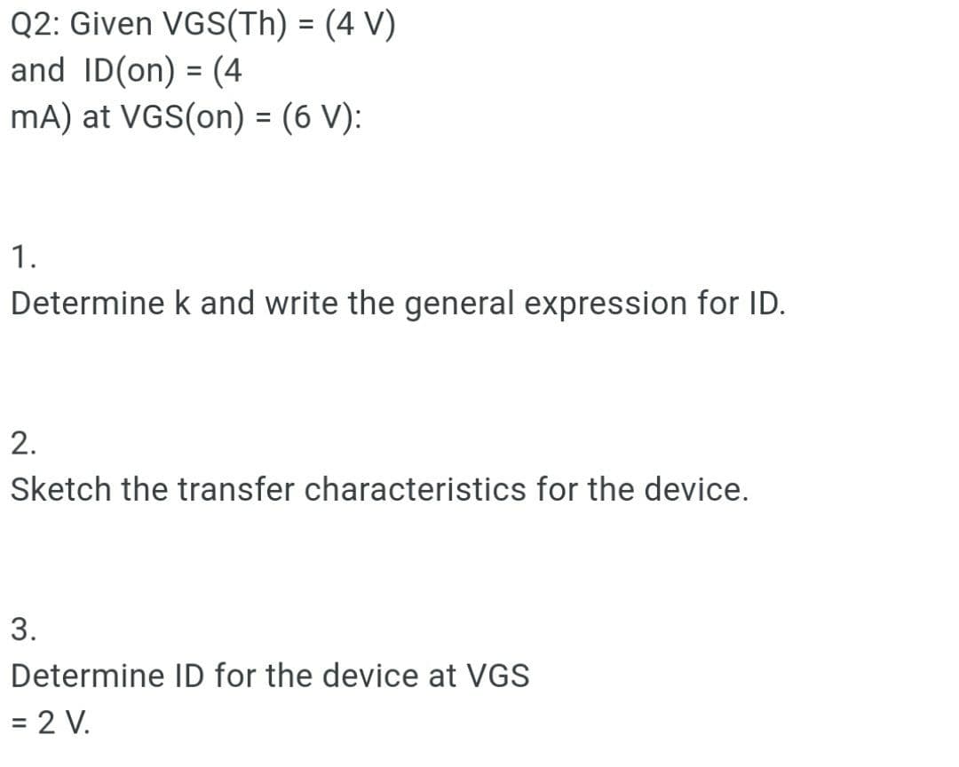 Q2: Given VGS(Th) = (4 V)
and ID(on) = (4
mA) at VGS(on) = (6 V):
1.
Determine k and write the general expression for ID.
2.
Sketch the transfer characteristics for the device.
3.
Determine ID for the device at VGS
= 2 V.
