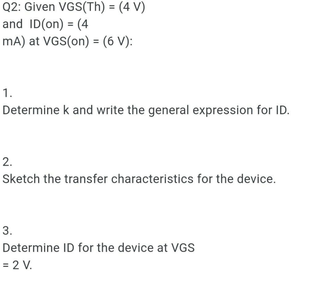 Q2: Given VGS(Th) = (4 V)
and ID(on) = (4
mA) at VGS(on) = (6 V):
%3D
1.
Determine k and write the general expression for ID.
2.
Sketch the transfer characteristics for the device.
3.
Determine ID for the device at VGS
= 2 V.
