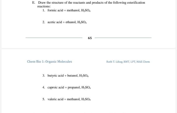 E. Draw the structure of the reactants and products of the following esterification
reactions:
1. formic acid + methanol, H,SO,
2. acetic acid + ethanol, H,SO,
65
Chem Bio 1: Organic Molecules
Ruth T. Libag, RMT, LPT, MAE Chem
3. butyric acid + butanol, H,SO,
4. caproic acid + propanol, H,SO,
5. valeric acid + methanol, H,SO,
