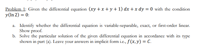 Problem 1: Given the differential equation (xy+x+y+1) dx + x dy = 0 with the condition
y(In 2) = 0:
a. Identify whether the differential equation is variable-separable, exact, or first-order linear.
Show proof.
b. Solve the particular solution of the given differential equation in accordance with its type
shown in part (a). Leave your answers in implicit form i.e., f(x, y) = C.