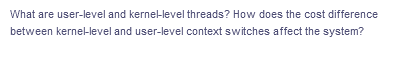What are user-level and kernel-level threads? How does the cost difference
between kernel-level and user-level context switches affect the system?