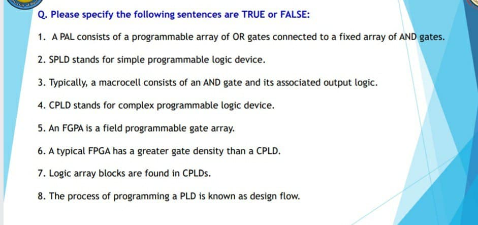 Has
Q. Please specify the following sentences are TRUE or FALSE:
1. A PAL consists of a programmable array of OR gates connected to a fixed array of AND gates.
2. SPLD stands for simple programmable logic device.
3. Typically, a macrocell consists of an AND gate and its associated output logic.
4. CPLD stands for complex programmable logic device.
5. An FGPA is a field programmable gate array.
6. A typical FPGA has a greater gate density than a CPLD.
7. Logic array blocks are found in CPLDS.
8. The process of programming a PLD is known as design flow.
