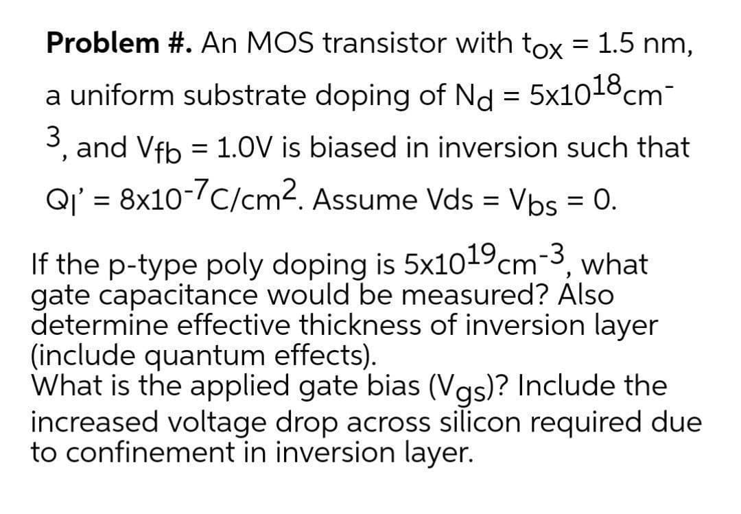 Problem #. An MOS transistor with tox = 1.5 nm,
a uniform substrate doping of Nd = 5x1018cm-
3, and Vfb = 1.0V is biased in inversion such that
Q' = 8x10-7C/cm2. Assume Vds = Vbs = 0.
%3D
If the p-type poly doping is 5x1019cm-3,
gate capacitance would be measured? Also
determine effective thickness of inversion layer
(include quantum effects).
What is the applied gate bias (Vas)? Include the
increased voltage drop across silicon required due
to confinement in inversion layer.
what
