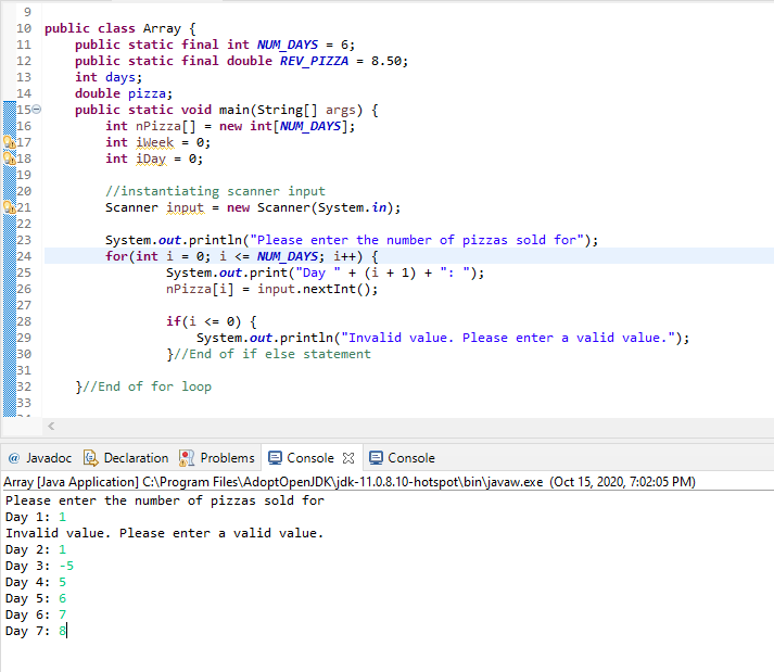 10 public class Array {
public static final int NUM_DAYS = 6;
public static final double REV_PIZZA = 8.50;
int days;
double pizza;
public static void main(String[] args) {
int nPizza[] = new int[NUM_DAYS];
int iweek = 0;
11
12
13
14
150
16
17
18
int iDay = 0;
19
20
21
22
23
24
25
//instantiating scanner input
Scanner input = new Scanner (System. in);
System.out.println("Please enter the number of pizzas sold for");
for (int i = 0; i <= NUM_DAYS; i++) {
System.out.print("Day
nPizza[i] = input.nextInt();
+ (i + 1) + ": ");
26
27
28
29
30
31
32
33
if(i <= 0) {
System.out.println("Invalid value. Please enter a valid value.");
}//End of if else statement
}//End of for loop
@ Javadoc
Declaration
Problems
Console X
Console
Array [Java Application] C:\Program Files\AdoptOpenJDK\jdk-11.0.8.10-hotspot\bin\javaw.exe (Oct 15, 2020, 7:02:05 PM)
Please enter the number of pizzas sold for
Day 1: 1
Invalid value. Please enter a valid value.
Day 2: 1
Day 3: -5
Day 4: 5
Day 5: 6
Day 6: 7
Day 7: 8
