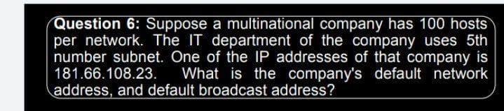 Question 6: Suppose a multinational company has 100 hosts
per network. The IT department of the company uses 5th
number subnet. One of the IP addresses of that company is
What is the company's default network
181.66.108.23.
address, and default broadcast address?
