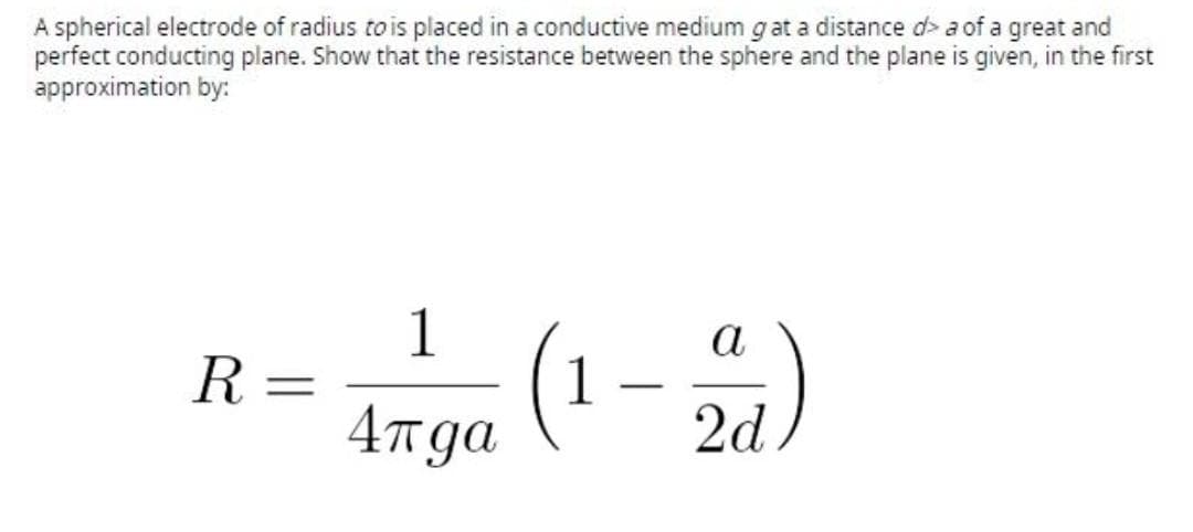 A spherical electrode of radius to is placed in a conductive medium g at a distance d> a of a great and
perfect conducting plane. Show that the resistance between the sphere and the plane is given, in the first
approximation by:
R = (1-)
a
4rga
2d
