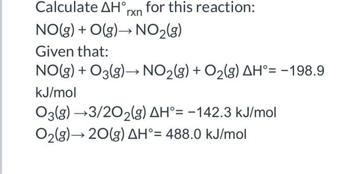 Calculate AH°,
for this reaction:
rxn
NO(g) + O(g)→ NO2(g)
Given that:
NO(g) + O3(g)→ NO2(g) + O2(g) AH°= -198.9
kJ/mol
O3(3) →3/202(g) AH°= -142.3 kJ/mol
O2lg)→ 20(g) AH°= 488.0 kJ/mol
