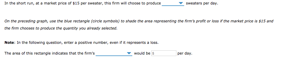 In the short run, at a market price of $15 per sweater, this firm will choose to produce
On the preceding graph, use the blue rectangle (circle symbols) to shade the area representing the firm's profit or loss if the market price is $15 and
the firm chooses to produce the quantity you already selected.
Note: In the following question, enter a positive number, even if it represents a loss.
The area of this rectangle indicates that the firm's
sweaters per day.
would be $
per day.