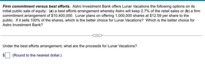 Firm commitment versus best efforts. Astro Investment Bank offers Lunar Vacations the following options on its
initial public sale of equity: (a) a best efforts arrangement whereby Astro will keep 2.7% of the retail sales or (b) a firm
commitment arrangement of $10,400,000. Lunar plans on offering 1,000,000 shares at $12.59 per share to the
public. If it sells 100% of the shares, which is the better choice for Lunar Vacations? Which is the better choice for
Astro Investment Bank?
Under the best efforts arrangement, what are the proceeds for Lunar Vacations?
(Round to the nearest dollar.)