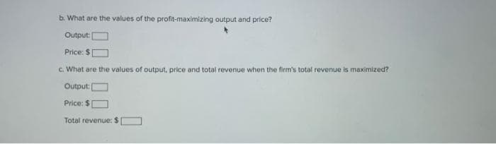 b. What are the values of the profit-maximizing output and price?
Output:
Price: $
c. What are the values of output, price and total revenue when the firm's total revenue is maximized?
Output:
Price: $
Total revenue: $