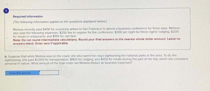 Required information
[The following information applies to the questions displayed below]
Melissa recently paid $400 for round-trip airfare to San Francisco to attend a business conference for three days. Melissa
also paid the following expenses: $250 fee to register for the conference, $300 per night for three nights' lodging, $200
for meals in restaurants, and $150 for cab fare.
Note: Do not round intermediate calculations. Round your final answers to the nearest whole dollar amount. Leave no
answers blank. Enter zero if applicable.
b. Suppose that while Melissa was on the coast, she also spent two days sightseeing the national parks in the area. To do the
sightseeing, she paid $1,000 for transportation, $800 for lodging, and $450 for meals during this part of her trip, which she considers
personal in nature. What amount of the total costs can Melissa deduct as business expenses?
Deductible amount