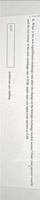 Macmil
b. What is the new equilibrium exchange rate after the change in the foreign exchange market occurs? Enter your answer exactly
and do not round: if the new exchange rate is 0.08, make sure you input your answer as 0.08.
0.25
doubloons per shilling