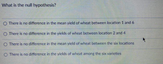 What is the null hypothesis?
O There is no difference in the mean yield of wheat between location 1 and 6
O There is no difference in the yields of wheat between location 2 and 4
O There is no difference in the mean yield of wheat between the six locations
O There is no difference in the yields of wheat among the six varieties
