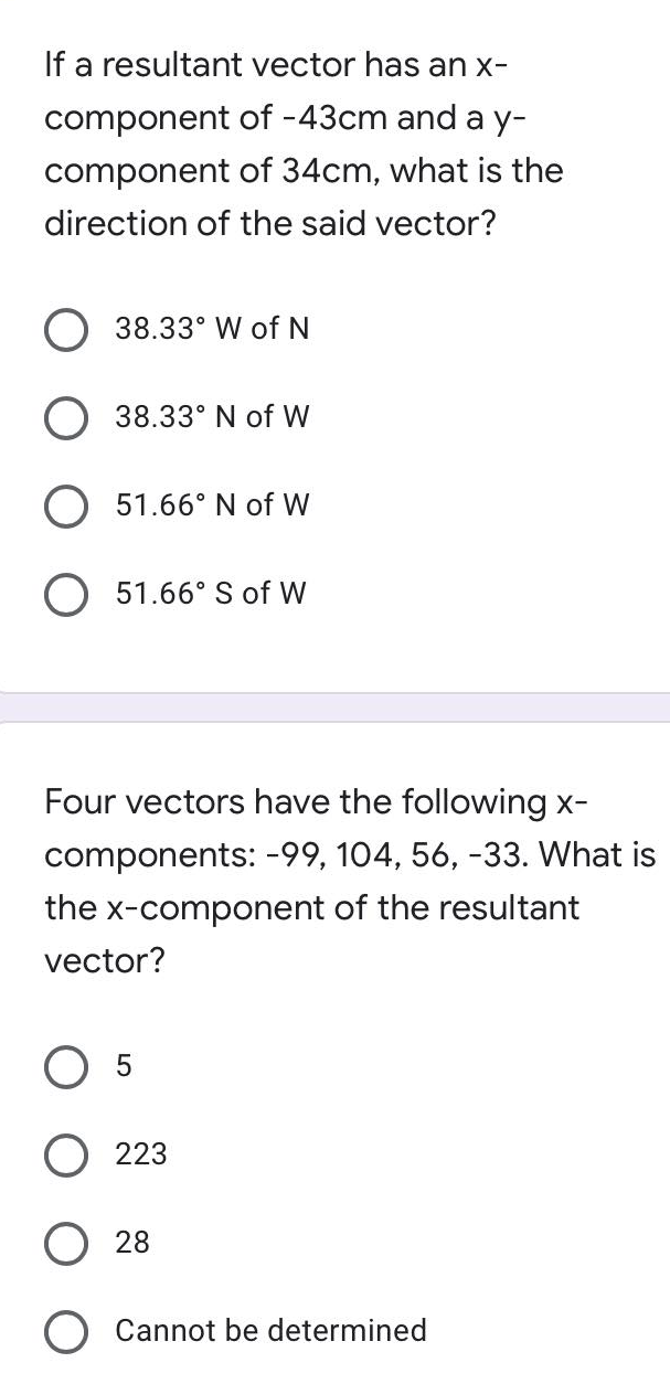 If a resultant vector has an x-
component of -43cm and a y-
component of 34cm, what is the
direction of the said vector?
38.33° W of N
38.33° N of W
O 51.66° N of W
51.66° S of W
Four vectors have the following x-
components: -99, 104, 56, -33. What is
the x-component of the resultant
vector?
O 5
223
28
Cannot be determined
