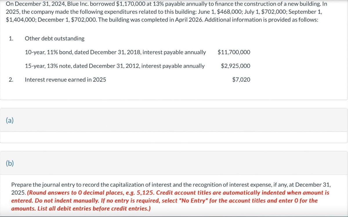 On December 31, 2024, Blue Inc. borrowed $1,170,000 at 13% payable annually to finance the construction of a new building. In
2025, the company made the following expenditures related to this building: June 1, $468,000; July 1, $702,000; September 1,
$1,404,000; December 1, $702,000. The building was completed in April 2026. Additional information is provided as follows:
1.
Other debt outstanding
2.
10-year, 11% bond, dated December 31, 2018, interest payable annually
15-year, 13% note, dated December 31, 2012, interest payable annually
Interest revenue earned in 2025
$11,700,000
$2,925,000
$7,020
(a)
(b)
Prepare the journal entry to record the capitalization of interest and the recognition of interest expense, if any, at December 31,
2025. (Round answers to O decimal places, e.g. 5,125. Credit account titles are automatically indented when amount is
entered. Do not indent manually. If no entry is required, select "No Entry" for the account titles and enter O for the
amounts. List all debit entries before credit entries.)