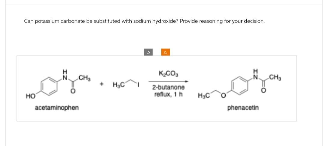 Can potassium carbonate be substituted with sodium hydroxide? Provide reasoning for your decision.
HO
acetaminophen
J
C
K₂CO3
CH3
+
H₂C
2-butanone
reflux, 1 h
H3C
phenacetin
CH3