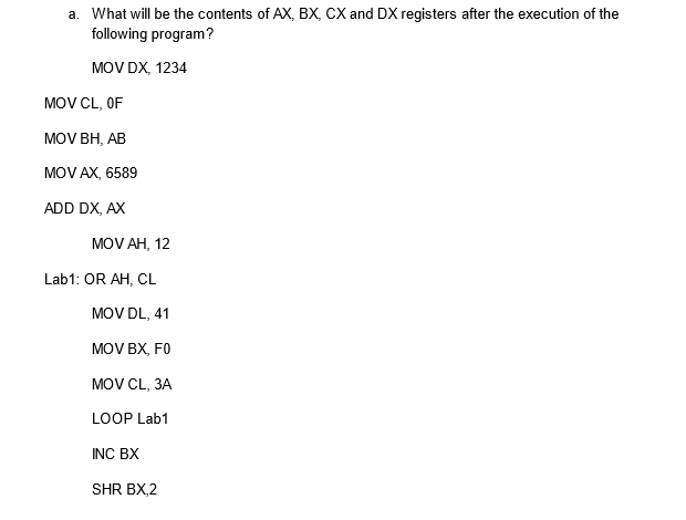 a. What will be the contents of AX, BX, CX and DX registers after the execution of the
following program?
MOV DX, 1234
MOV CL, OF
MOV BH, AB
MOV AX, 6589
ADD DX, AX
MOV AH, 12
Lab1: OR AH, CL
MOV DL, 41
MOV BX, F0
MOV CL, 3A
LOOP Lab1
INC BX
SHR BX,2