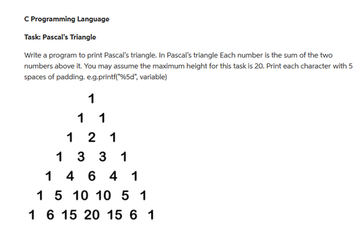 C Programming Language
Task: Pascal's Triangle
Write a program to print Pascal's triangle. In Pascal's triangle Each number is the sum of the two
numbers above it. You may assume the maximum height for this task is 20. Print each character with 5
spaces of padding. e.g.printf("%5d", variable)
1
1 1
1
2 1
133 1
1
4 6 4 1
1
5 10 10 5 1
1 6 15 20 15 6 1