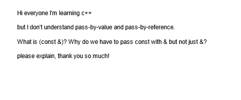 Hi everyone I'm learning c++
but I don't understand pass-by-value and pass-by-reference.
What is (const &)? Why do we have to pass const with & but not just &?
please explain, thank you so much!
