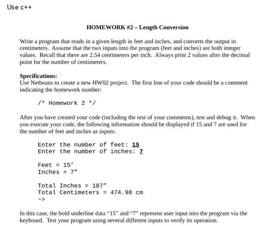 Use c++
HOMEWORK #2 - Length Conversion
Write a program that reads in a given length in feet and inches, and converts the output in
centimeters. Assume that the two inputs into the program (feet and inches) are both integer
values. Recall that there are 2.54 centimeters per inch. Always print 2 values after the decimal
point for the number of centimeters.
Specifications:
Use Netbeans to create a new HW02 project. The first line of your code should be a comment
indicating the homework number:
/* Homework 2 */
After you have created your code (including the rest of your comments), test and debug it. When
you execute your code, the following information should be displayed if 15 and 7 are used for
the number of feet and inches as inputs:
Enter the number of feet: 15
Enter the number of inches: Z
Feet = 15'
Inches = 7"
Total Inches = 187"
Total Centimeters = 474.98 cm
In this case, the bold underline data "15" and "7" represent user input into the program via the
keyboard. Test your program using several different inputs to verify its operation.