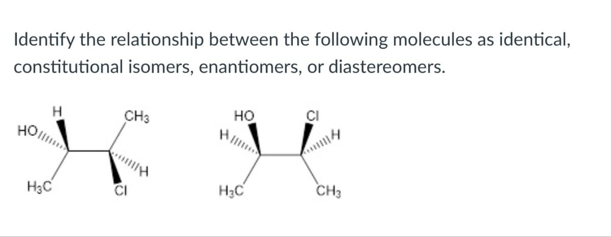 Identify the relationship between the following molecules as identical,
constitutional isomers, enantiomers, or diastereomers.
HO
CH3
H3C
HO
H3C
CH3
