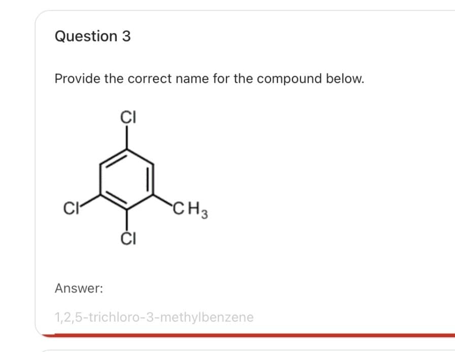 Question 3
Provide the correct name for the compound below.
CI
CI
CH3
CI
Answer:
1,2,5-trichloro-3-methylbenzene