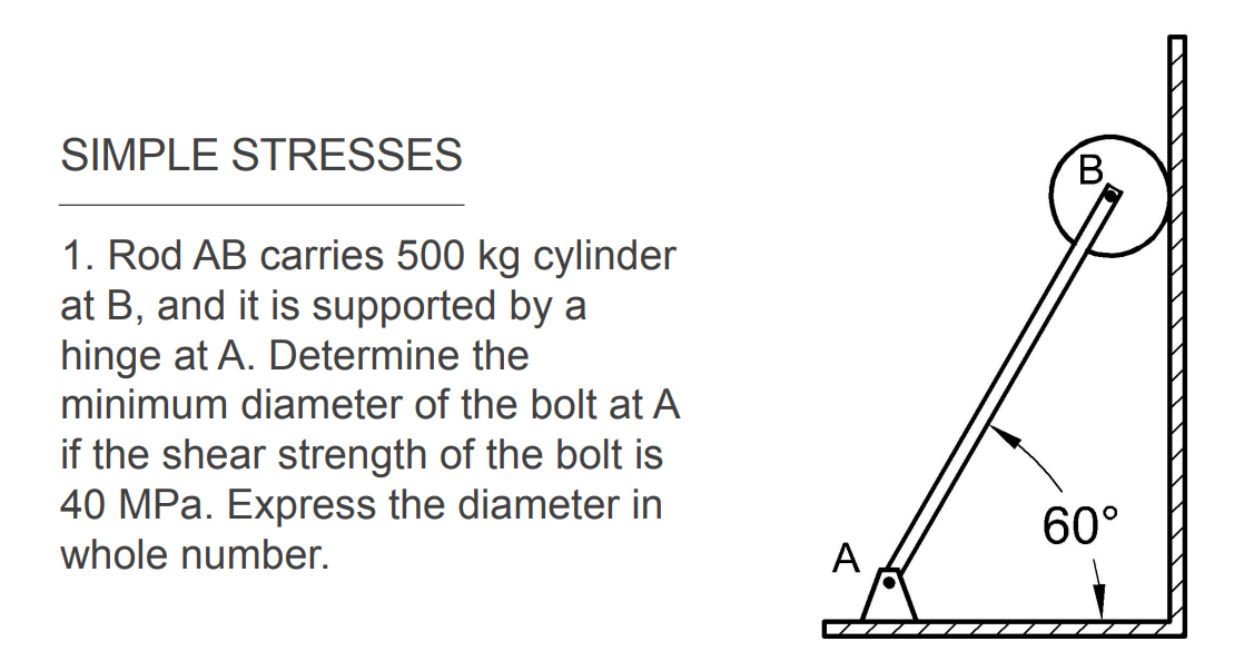 SIMPLE STRESSES
B.
1. Rod AB carries 500 kg cylinder
at B, and it is supported by a
hinge at A. Determine the
minimum diameter of the bolt at A
if the shear strength of the bolt is
40 MPa. Express the diameter in
whole number.
60°
A
