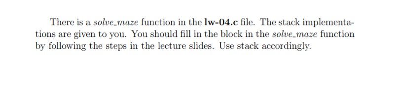 There is a solve_maze function in the lw-04.c file. The stack implementa-
tions are given to you. You should fill in the block in the solve_maze function
by following the steps in the lecture slides. Use stack accordingly.
