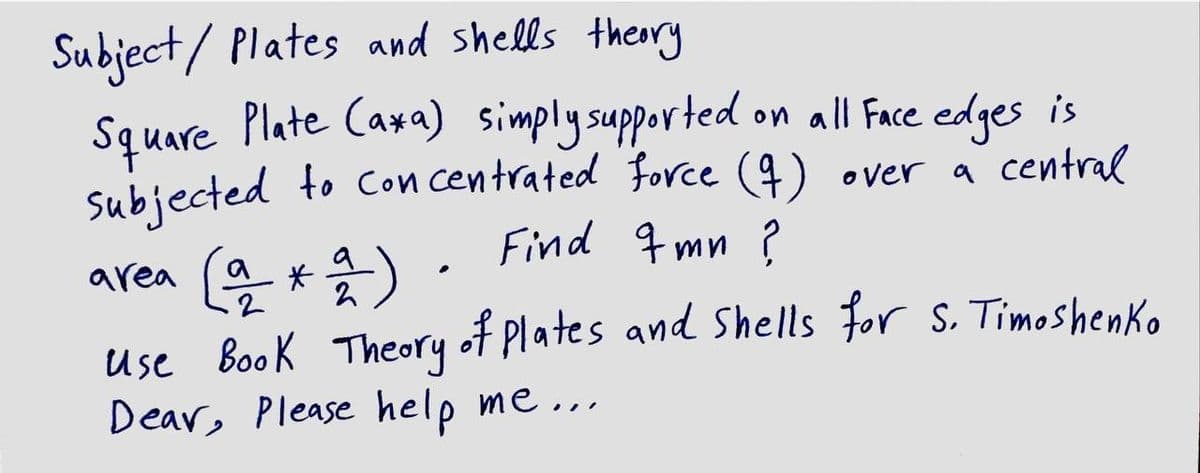 Subject/ Plates and shells thery
Square Plate Caxa) simplysupported
Subjected to Con centrated force (4) over a central
on all Face edges is
Find q mn ?
area (a *a).
Use Book Theory
Dear, Please help me ...
of Plates and Shells for S. Timoshenko
