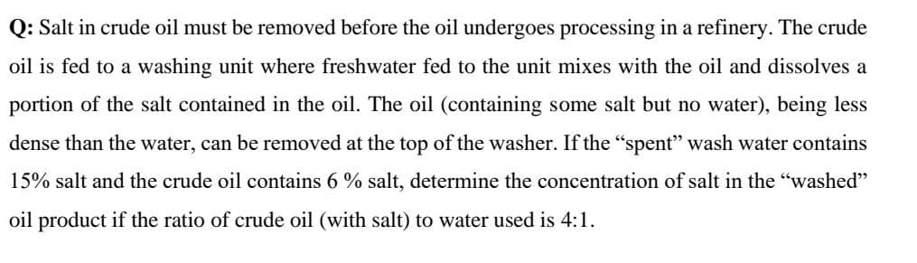 Q: Salt in crude oil must be removed before the oil undergoes processing in a refinery. The crude
oil is fed to a washing unit where freshwater fed to the unit mixes with the oil and dissolves a
portion of the salt contained in the oil. The oil (containing some salt but no water), being less
dense than the water, can be removed at the top of the washer. If the "spent" wash water contains
15% salt and the crude oil contains 6 % salt, determine the concentration of salt in the "washed"
oil product if the ratio of crude oil (with salt) to water used is 4:1.

