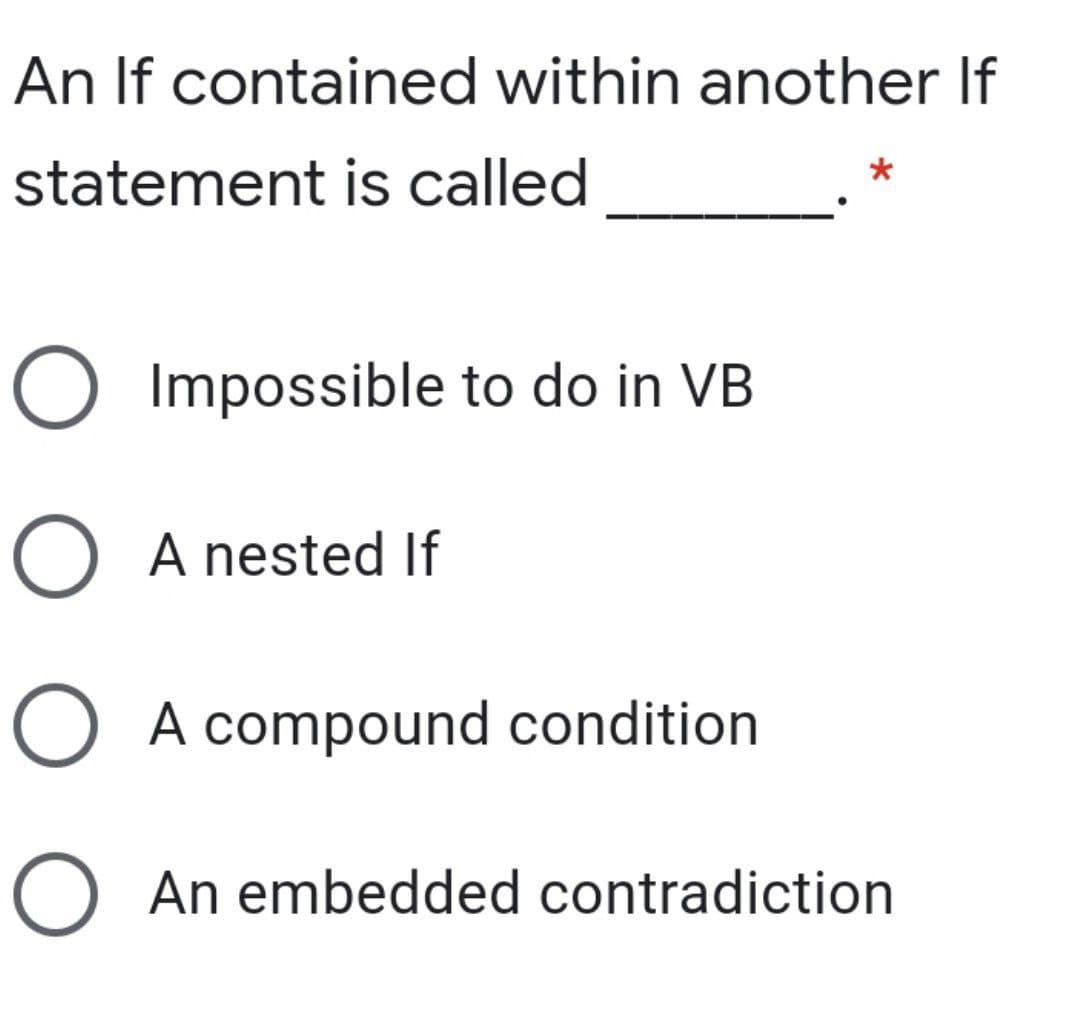 An If contained within another If
statement is called
O Impossible to do in VB
O A nested If
O A compound condition
O An embedded contradiction
