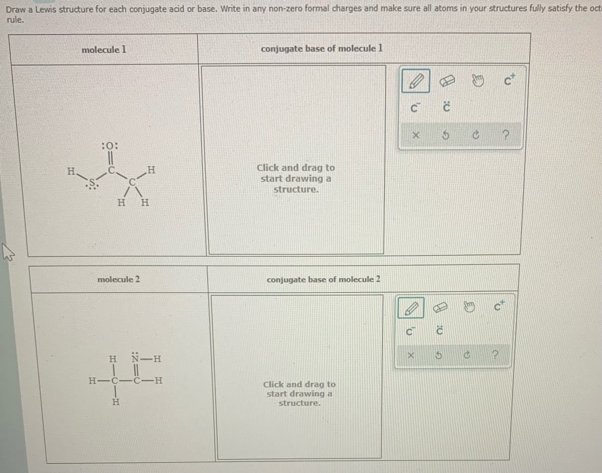 Draw a Lewis structure for each conjugate acid or base. Write in any non-zero formal charges and make sure all atoms in your structures fully satisfy the oct
rule.
molecule 1
conjugate base of moleculel
CT
Click and drag to
start drawing a
structure.
H.
H
molecule 2
conjugate base of molecule 2
CT
H.
N一H
H-C-C-H
Click and drag to
start drawing a
structure.
H.
to
