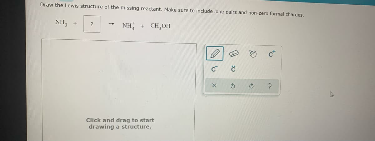Draw the Lewis structure of the missing reactant. Make sure to include lone pairs and non-zero formal charges.
NH3 +
NH
+ CH,OH
?
Click and drag to start
drawing a structure.
to
