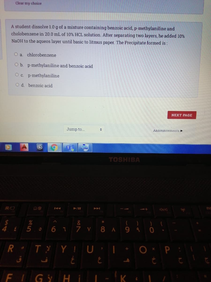 Clear my choice
A student dissolve 1.0 g of a mixture containing benzoic acid, p-methylaniline and
cholobenzene in 20.0 mL of 10% HCL solution. After separating two layers, he added 10%
NaOH to the aqueos layer until basic to litmus paper. The Precipitate formed is :
O a. chlorobenzene
O b. p-methylaniline and benzoic acid
Oc. p-methylaniline
O d. benzoic acid
NEXT PAGE
Jump to...
Announcements
TOSHIBA
IN
&
6 7
7 V 8 A
FIGY Hi
