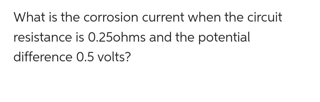 What is the corrosion current when the circuit
resistance is 0.25ohms and the potential
difference 0.5 volts?