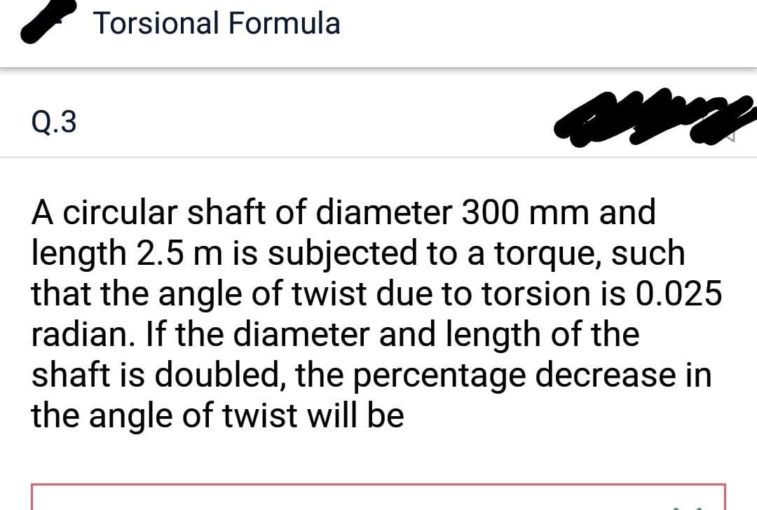 Q.3
Torsional Formula
A circular shaft of diameter 300 mm and
length 2.5 m is subjected to a torque, such
that the angle of twist due to torsion is 0.025
radian. If the diameter and length of the
shaft is doubled, the percentage decrease in
the angle of twist will be