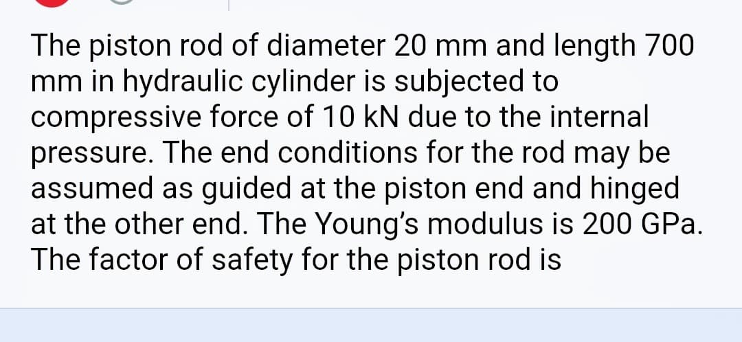 The piston rod of diameter 20 mm and length 700
mm in hydraulic cylinder is subjected to
compressive force of 10 kN due to the internal
pressure. The end conditions for the rod may be
assumed as guided at the piston end and hinged
at the other end. The Young's modulus is 200 GPa.
The factor of safety for the piston rod is