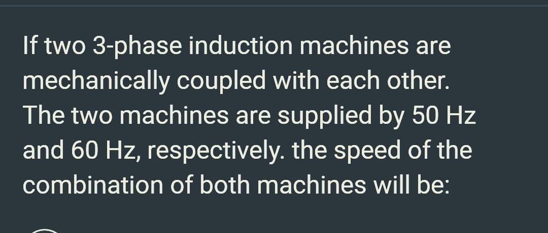 If two 3-phase induction machines are
mechanically coupled with each other.
The two machines are supplied by 50 Hz
and 60 Hz, respectively. the speed of the
combination of both machines will be: