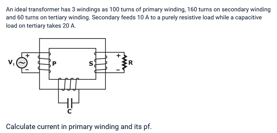 An ideal transformer has 3 windings as 100 turns of primary winding, 160 turns on secondary winding
and 60 turns on tertiary winding. Secondary feeds 10 A to a purely resistive load while a capacitive
load on tertiary takes 20 A.
+
P
S
R
Calculate current in primary winding and its pf.