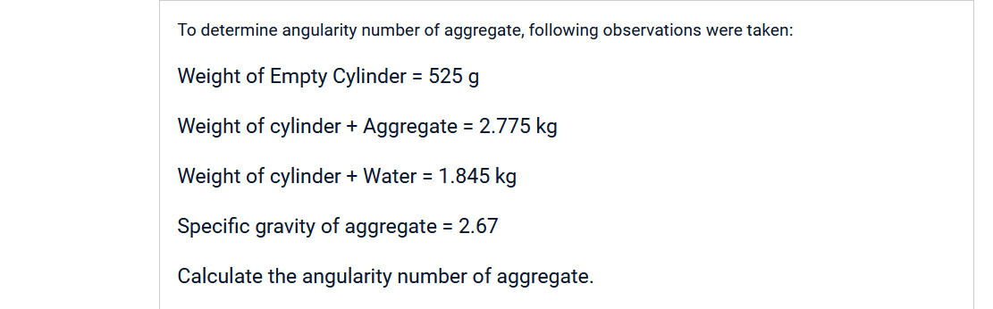 To determine angularity number of aggregate, following observations were taken:
Weight of Empty Cylinder = 525 g
Weight of cylinder + Aggregate = 2.775 kg
Weight of cylinder + Water = 1.845 kg
Specific gravity of aggregate = 2.67
Calculate the angularity number of aggregate.