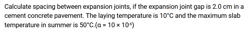Calculate spacing between expansion joints, if the expansion joint gap is 2.0 cm in a
cement concrete pavement. The laying temperature is 10°C and the maximum slab
temperature in summer is 50°C.(a = 10 x 10°)