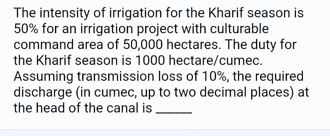 The intensity of irrigation for the Kharif season is
50% for an irrigation project with culturable
command area of 50,000 hectares. The duty for
the Kharif season is 1000 hectare/cumec.
Assuming transmission loss of 10%, the required
discharge (in cumec, up to two decimal places) at
the head of the canal is