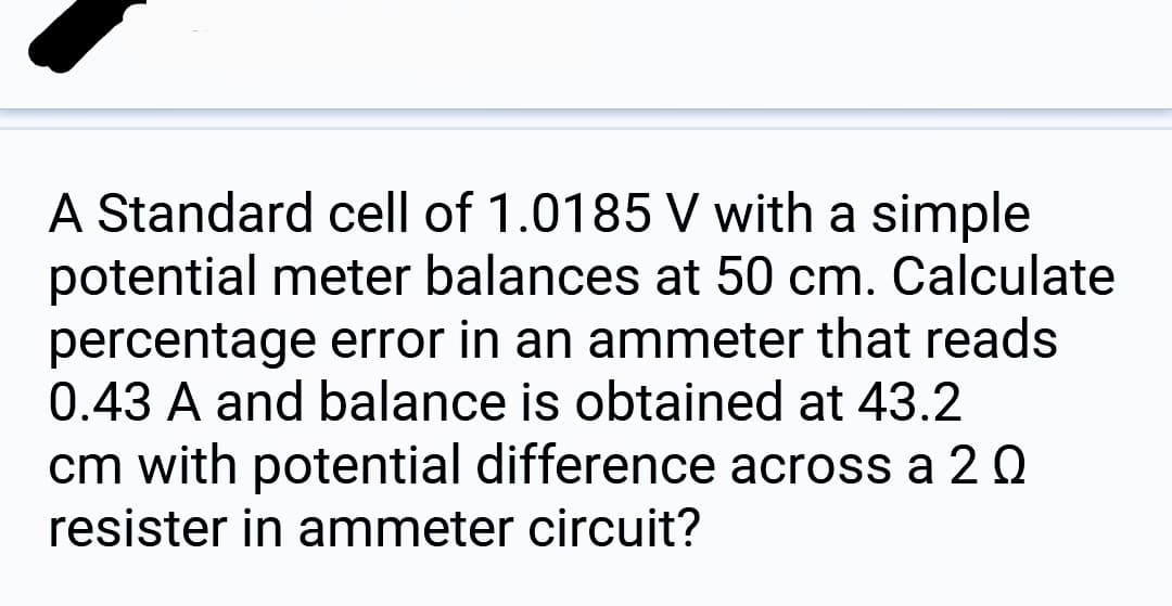 A Standard cell of 1.0185 V with a simple
potential meter balances at 50 cm. Calculate
percentage error in an ammeter that reads
0.43 A and balance is obtained at 43.2
cm with potential difference across a 20
resister in ammeter circuit?