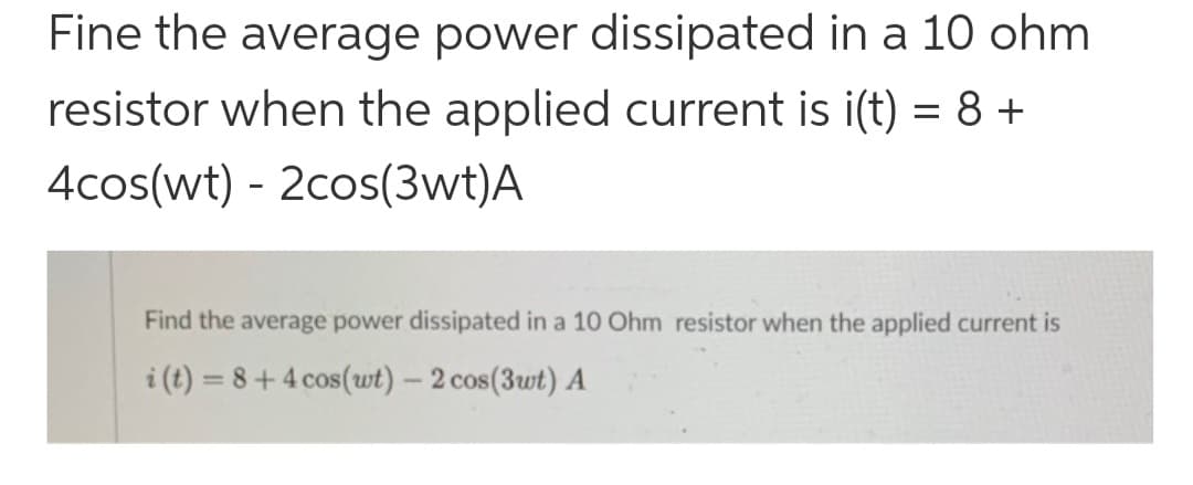 Fine the average power dissipated in a 10 ohm
resistor when the applied current is i(t) = 8 +
4cos(wt) - 2cos(3wt)A
Find the average power dissipated in a 10 Ohm resistor when the applied current is
i(t)=8+4 cos(wt) - 2 cos(3wt) A