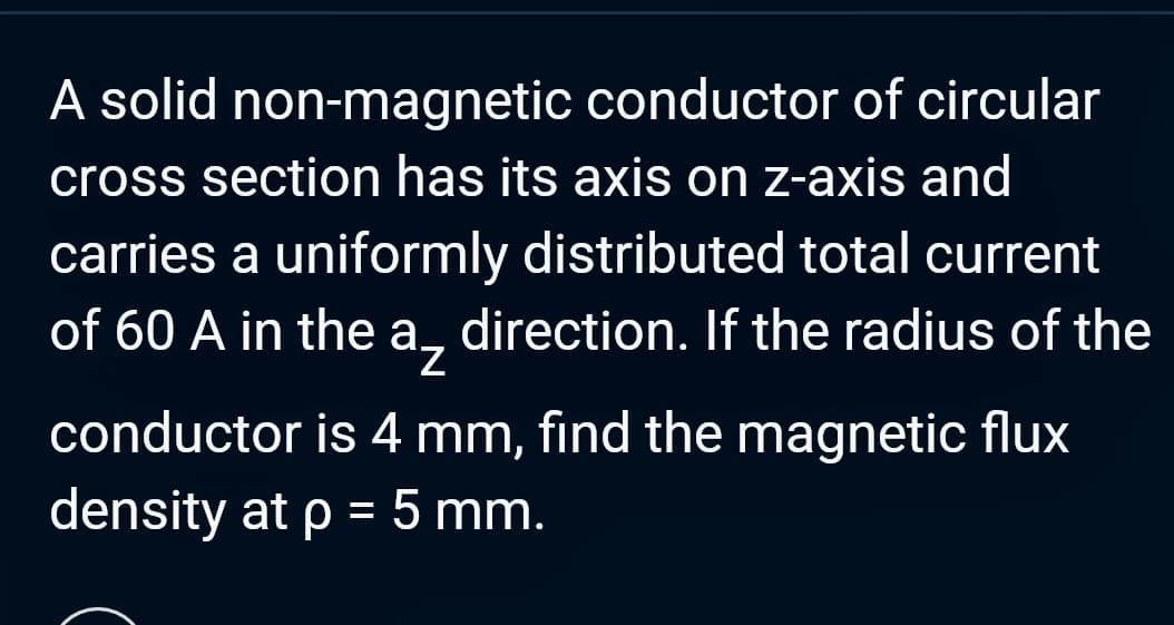 A solid non-magnetic conductor of circular
cross section has its axis on z-axis and
carries a uniformly distributed total current
of 60 A in the a direction. If the radius of the
conductor is 4 mm, find the magnetic flux
density at p = 5 mm.